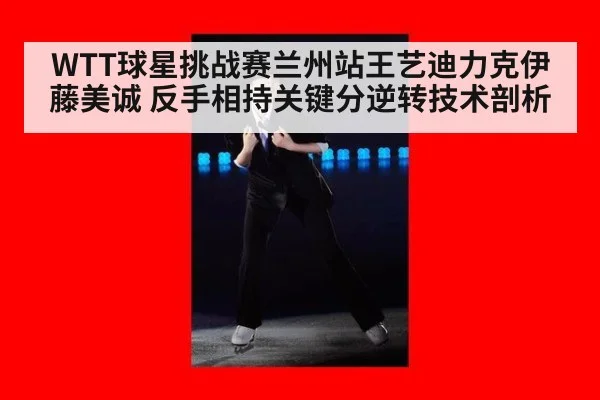 WTT球星挑战赛兰州站王艺迪力克伊藤美诚 反手相持关键分逆转技术剖析