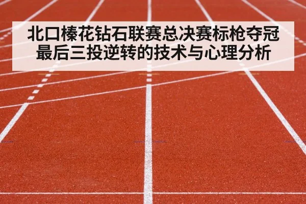 北口榛花钻石联赛总决赛标枪夺冠 最后三投逆转的技术与心理分析