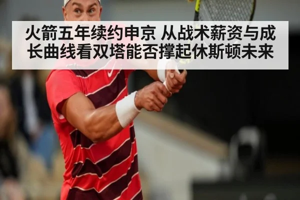 火箭五年续约申京 从战术薪资与成长曲线看双塔能否撑起休斯顿未来